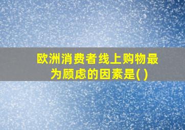 欧洲消费者线上购物最为顾虑的因素是( )